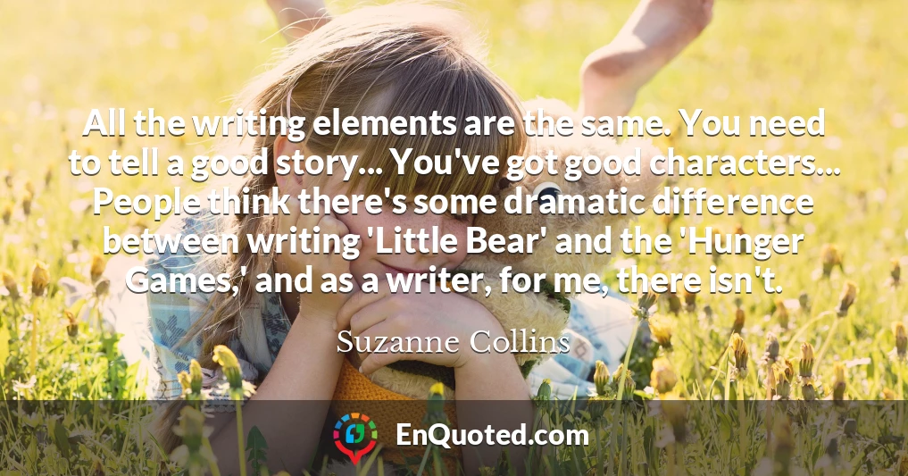All the writing elements are the same. You need to tell a good story... You've got good characters... People think there's some dramatic difference between writing 'Little Bear' and the 'Hunger Games,' and as a writer, for me, there isn't.