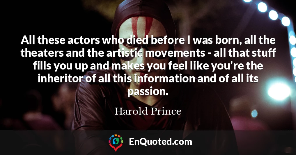 All these actors who died before I was born, all the theaters and the artistic movements - all that stuff fills you up and makes you feel like you're the inheritor of all this information and of all its passion.