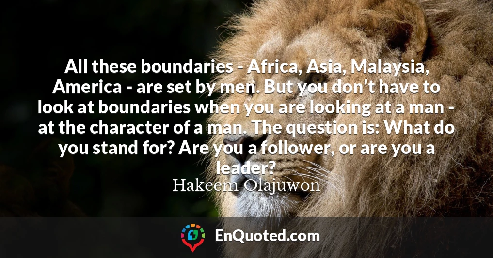 All these boundaries - Africa, Asia, Malaysia, America - are set by men. But you don't have to look at boundaries when you are looking at a man - at the character of a man. The question is: What do you stand for? Are you a follower, or are you a leader?