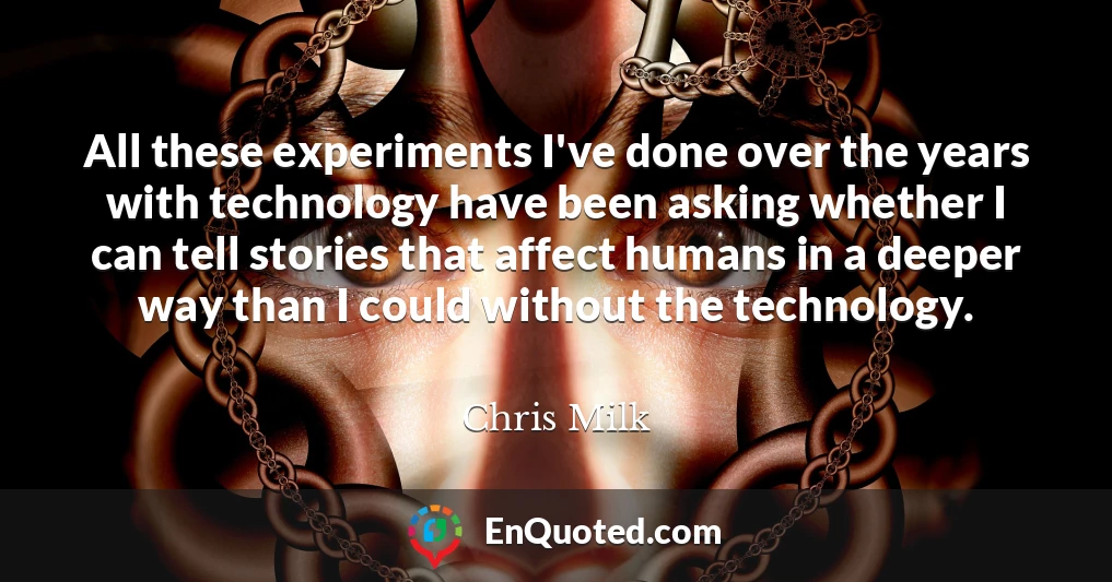 All these experiments I've done over the years with technology have been asking whether I can tell stories that affect humans in a deeper way than I could without the technology.