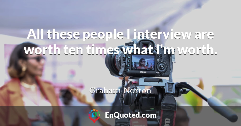 All these people I interview are worth ten times what I'm worth.