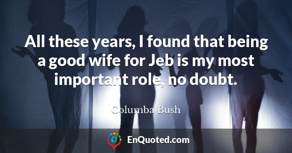 All these years, I found that being a good wife for Jeb is my most important role, no doubt.