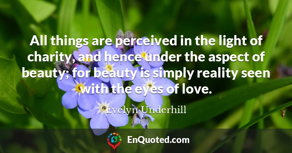 All things are perceived in the light of charity, and hence under the aspect of beauty; for beauty is simply reality seen with the eyes of love.