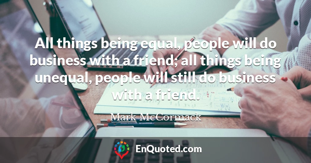 All things being equal, people will do business with a friend; all things being unequal, people will still do business with a friend.