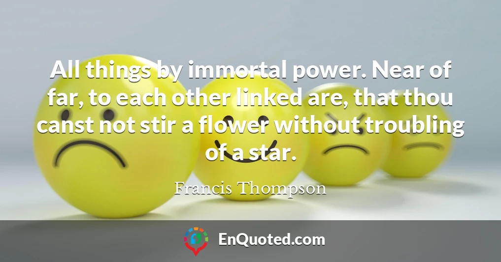 All things by immortal power. Near of far, to each other linked are, that thou canst not stir a flower without troubling of a star.