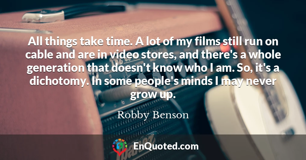 All things take time. A lot of my films still run on cable and are in video stores, and there's a whole generation that doesn't know who I am. So, it's a dichotomy. In some people's minds I may never grow up.