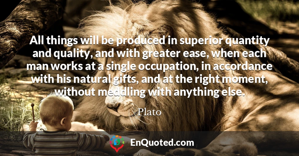 All things will be produced in superior quantity and quality, and with greater ease, when each man works at a single occupation, in accordance with his natural gifts, and at the right moment, without meddling with anything else.