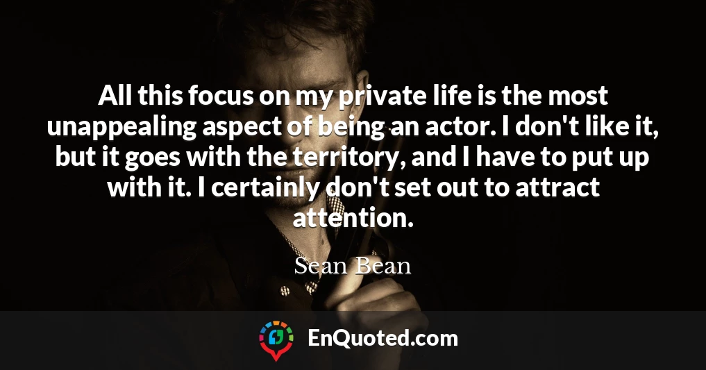 All this focus on my private life is the most unappealing aspect of being an actor. I don't like it, but it goes with the territory, and I have to put up with it. I certainly don't set out to attract attention.