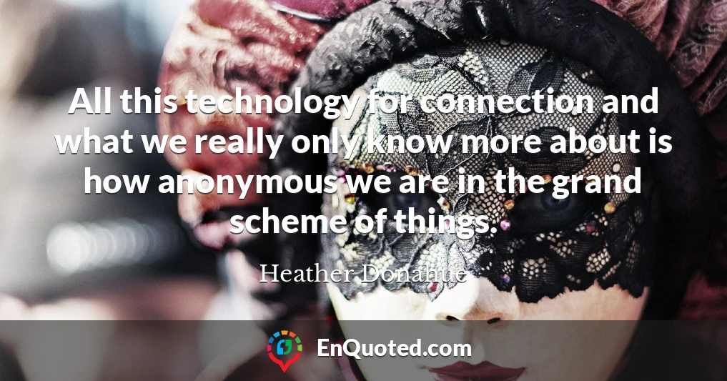 All this technology for connection and what we really only know more about is how anonymous we are in the grand scheme of things.