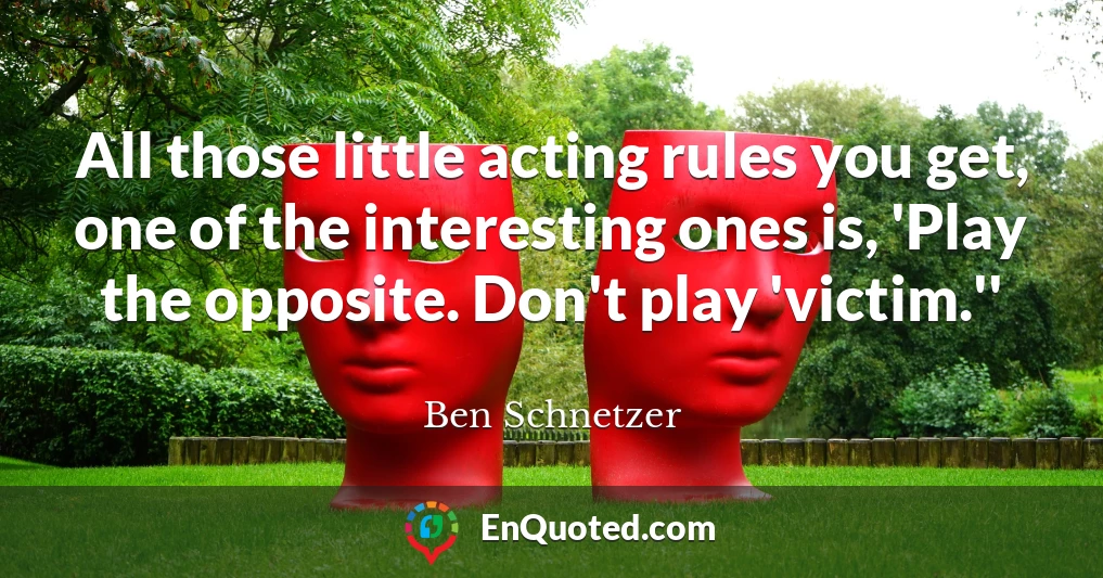 All those little acting rules you get, one of the interesting ones is, 'Play the opposite. Don't play 'victim.''