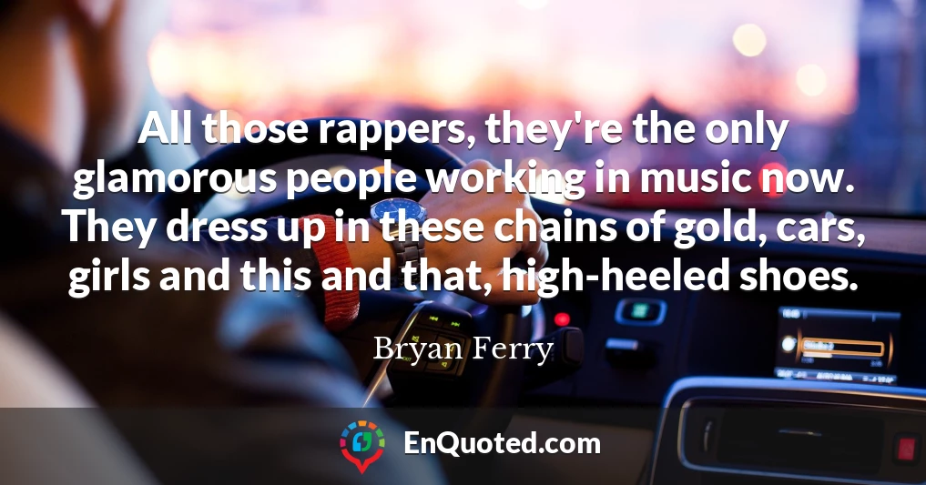 All those rappers, they're the only glamorous people working in music now. They dress up in these chains of gold, cars, girls and this and that, high-heeled shoes.