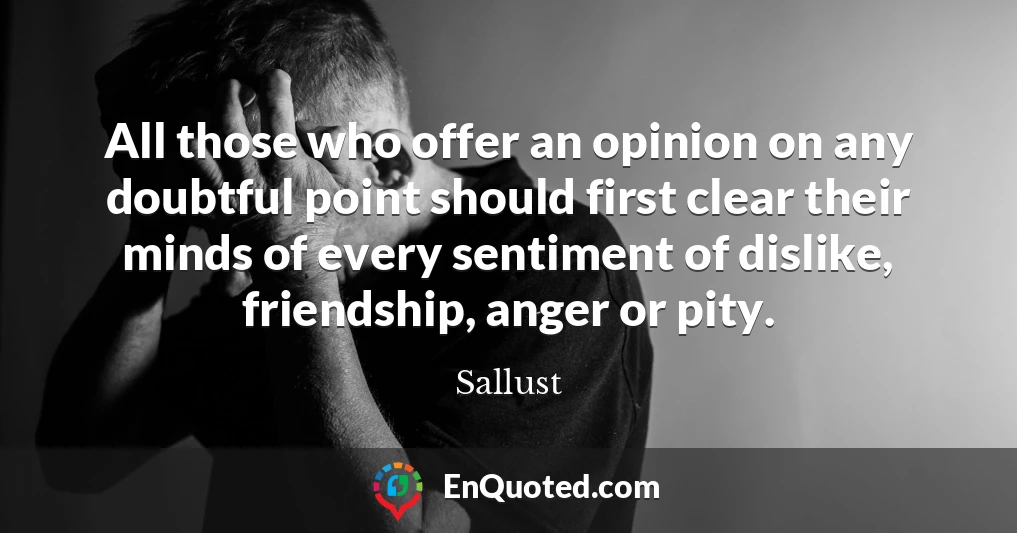 All those who offer an opinion on any doubtful point should first clear their minds of every sentiment of dislike, friendship, anger or pity.