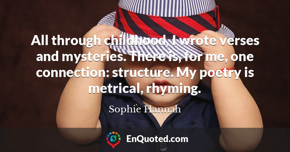 All through childhood, I wrote verses and mysteries. There is, for me, one connection: structure. My poetry is metrical, rhyming.