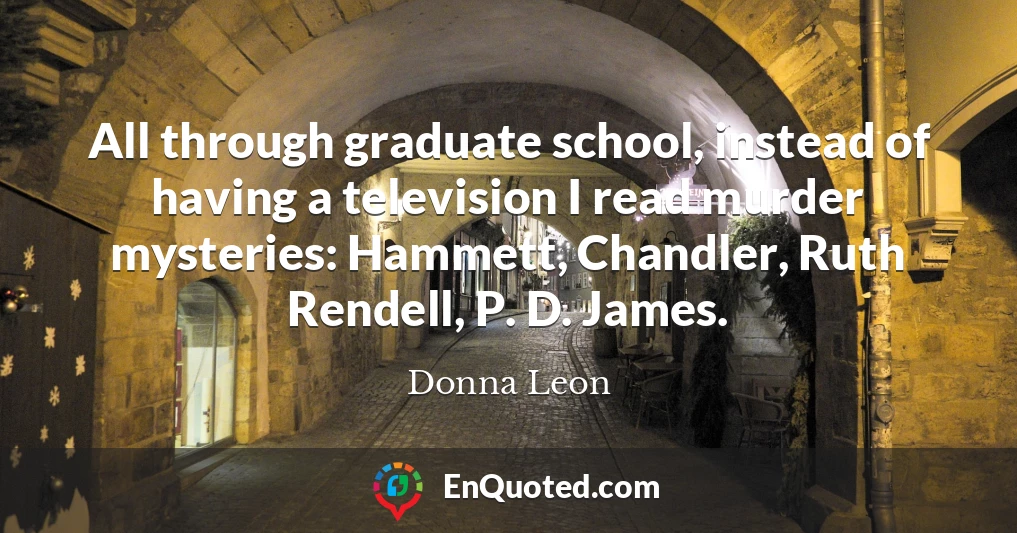 All through graduate school, instead of having a television I read murder mysteries: Hammett, Chandler, Ruth Rendell, P. D. James.