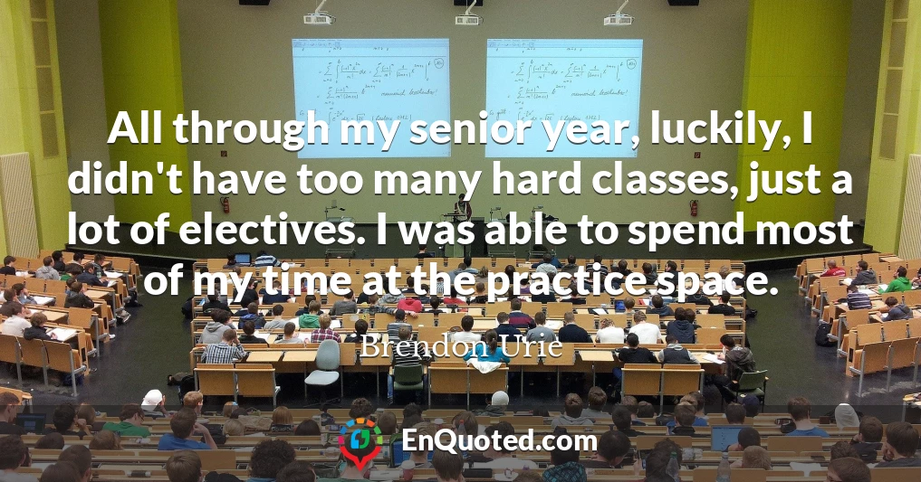 All through my senior year, luckily, I didn't have too many hard classes, just a lot of electives. I was able to spend most of my time at the practice space.