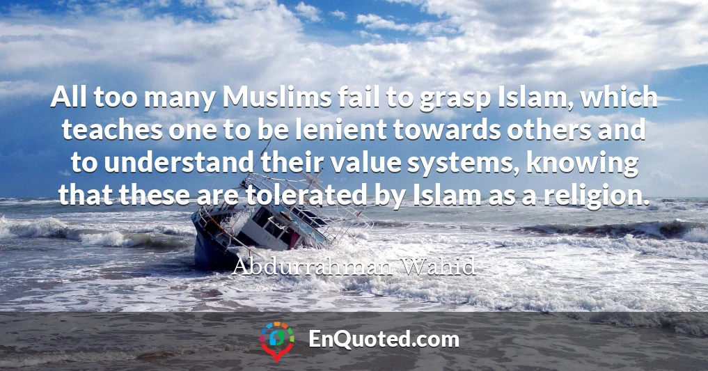All too many Muslims fail to grasp Islam, which teaches one to be lenient towards others and to understand their value systems, knowing that these are tolerated by Islam as a religion.