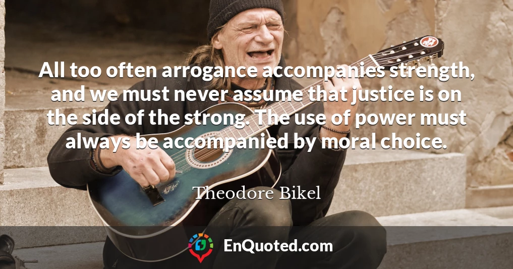 All too often arrogance accompanies strength, and we must never assume that justice is on the side of the strong. The use of power must always be accompanied by moral choice.