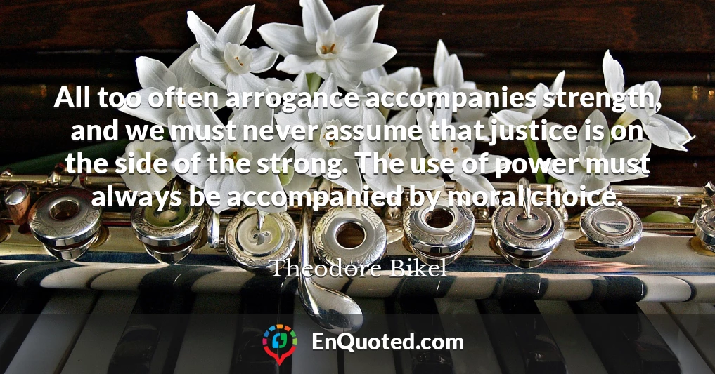 All too often arrogance accompanies strength, and we must never assume that justice is on the side of the strong. The use of power must always be accompanied by moral choice.