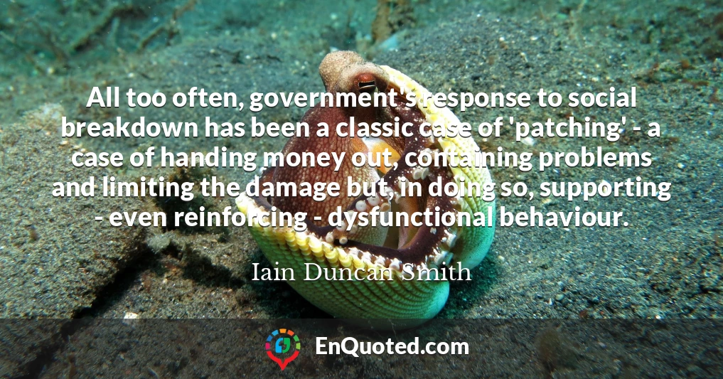 All too often, government's response to social breakdown has been a classic case of 'patching' - a case of handing money out, containing problems and limiting the damage but, in doing so, supporting - even reinforcing - dysfunctional behaviour.