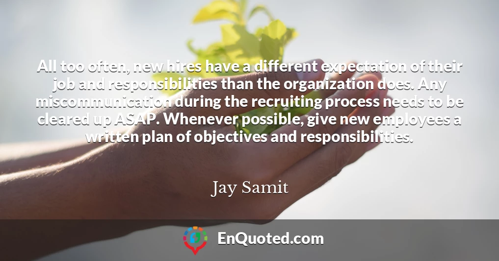 All too often, new hires have a different expectation of their job and responsibilities than the organization does. Any miscommunication during the recruiting process needs to be cleared up ASAP. Whenever possible, give new employees a written plan of objectives and responsibilities.