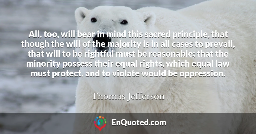 All, too, will bear in mind this sacred principle, that though the will of the majority is in all cases to prevail, that will to be rightful must be reasonable; that the minority possess their equal rights, which equal law must protect, and to violate would be oppression.