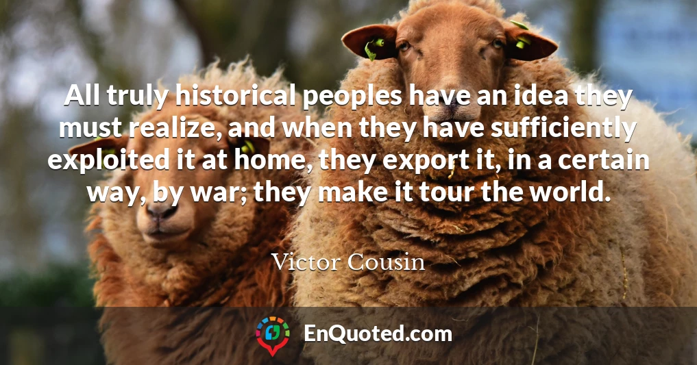 All truly historical peoples have an idea they must realize, and when they have sufficiently exploited it at home, they export it, in a certain way, by war; they make it tour the world.