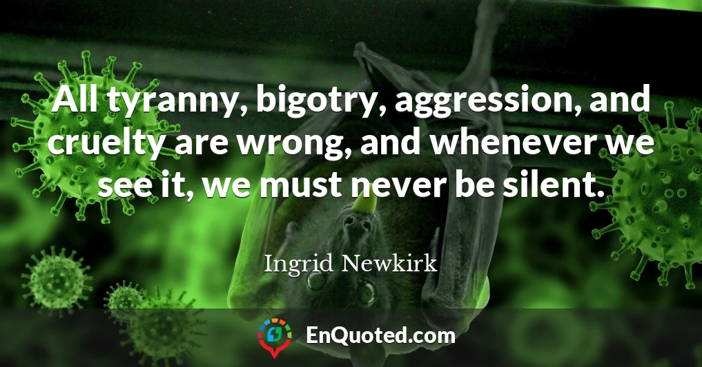 All tyranny, bigotry, aggression, and cruelty are wrong, and whenever we see it, we must never be silent.