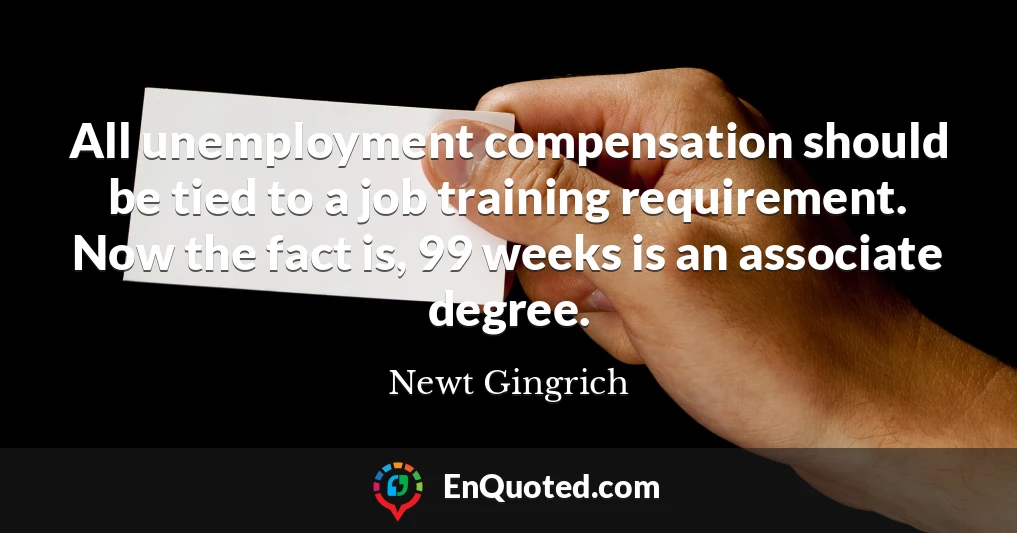 All unemployment compensation should be tied to a job training requirement. Now the fact is, 99 weeks is an associate degree.