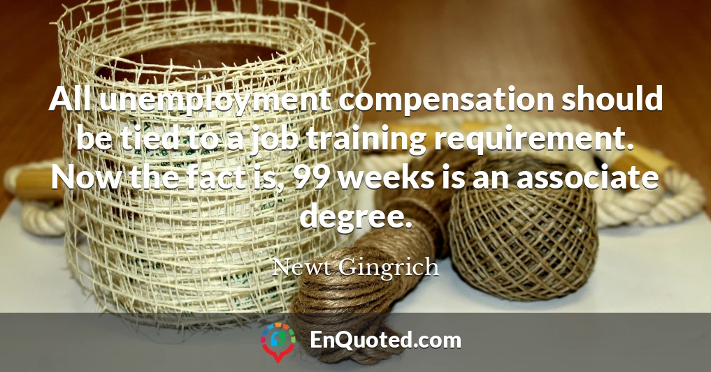 All unemployment compensation should be tied to a job training requirement. Now the fact is, 99 weeks is an associate degree.