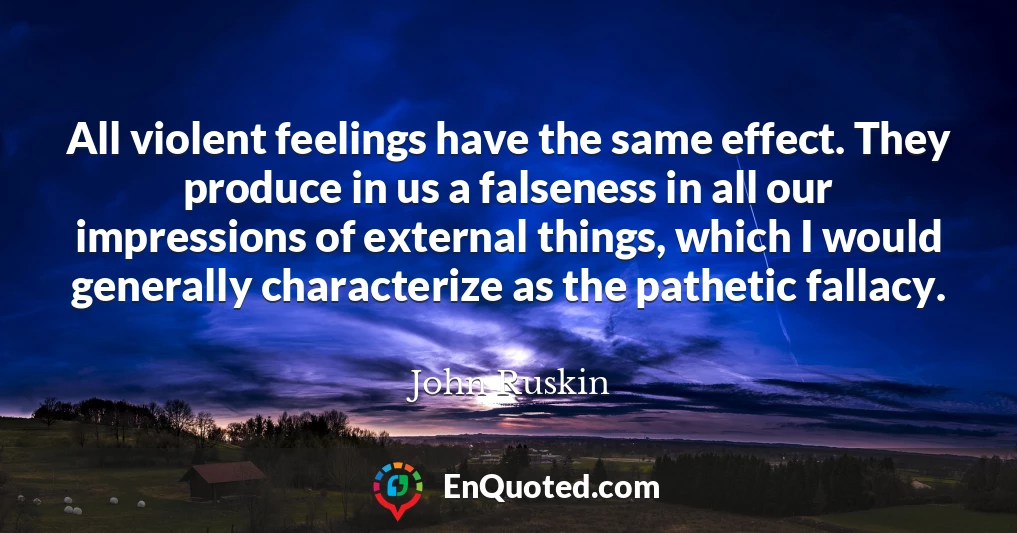 All violent feelings have the same effect. They produce in us a falseness in all our impressions of external things, which I would generally characterize as the pathetic fallacy.