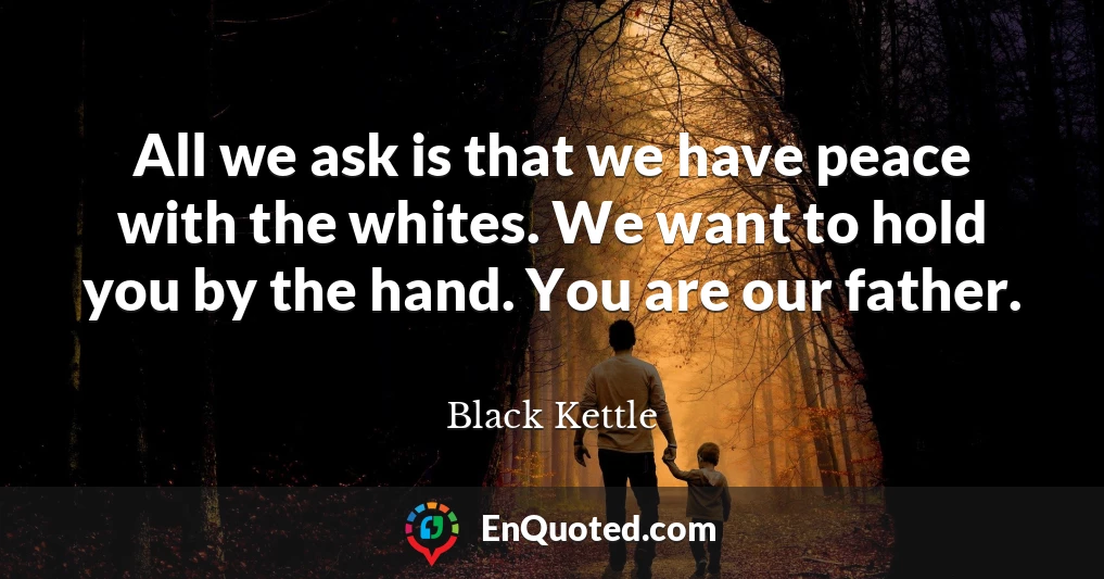 All we ask is that we have peace with the whites. We want to hold you by the hand. You are our father.