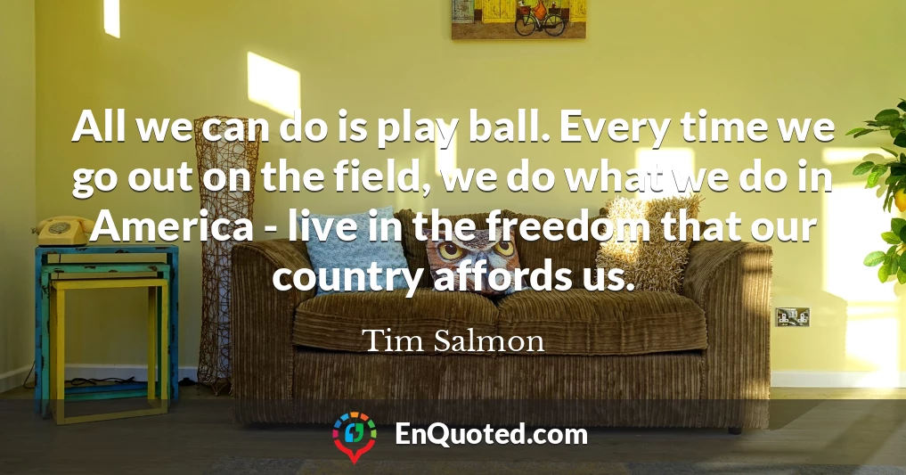 All we can do is play ball. Every time we go out on the field, we do what we do in America - live in the freedom that our country affords us.