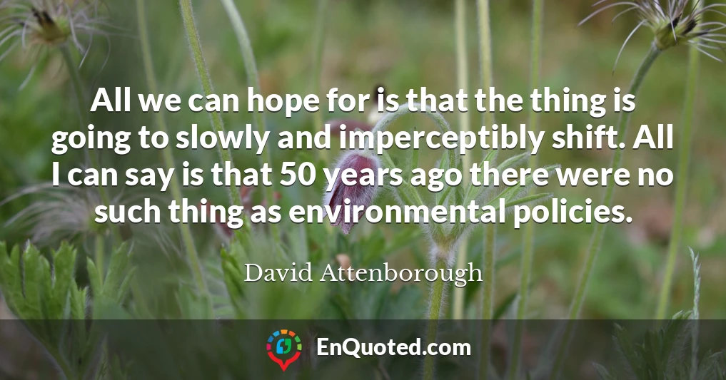All we can hope for is that the thing is going to slowly and imperceptibly shift. All I can say is that 50 years ago there were no such thing as environmental policies.