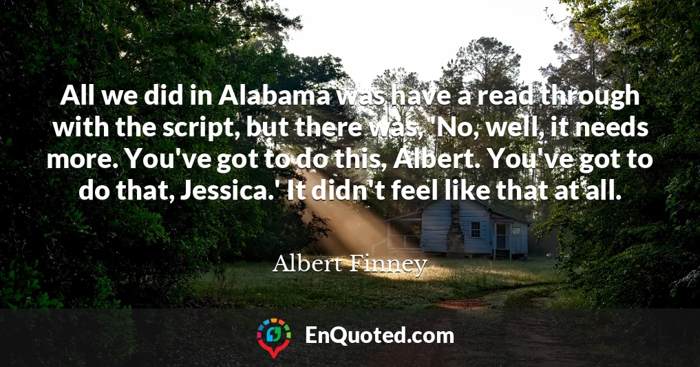 All we did in Alabama was have a read through with the script, but there was, 'No, well, it needs more. You've got to do this, Albert. You've got to do that, Jessica.' It didn't feel like that at all.