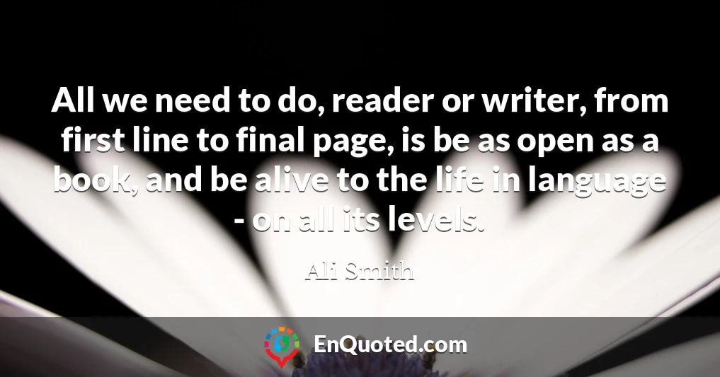All we need to do, reader or writer, from first line to final page, is be as open as a book, and be alive to the life in language - on all its levels.