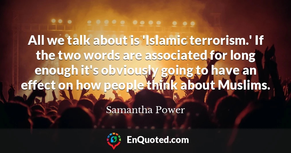 All we talk about is 'Islamic terrorism.' If the two words are associated for long enough it's obviously going to have an effect on how people think about Muslims.