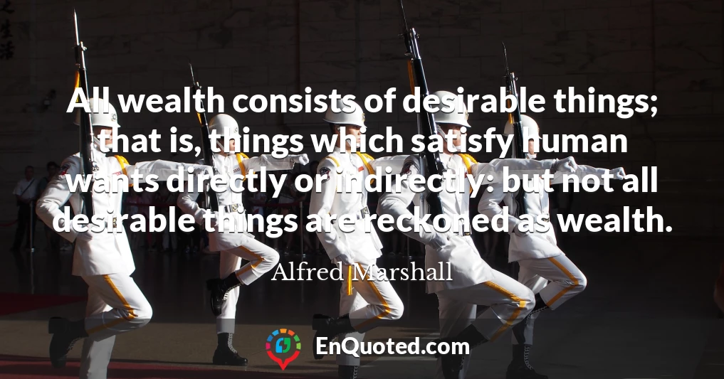 All wealth consists of desirable things; that is, things which satisfy human wants directly or indirectly: but not all desirable things are reckoned as wealth.
