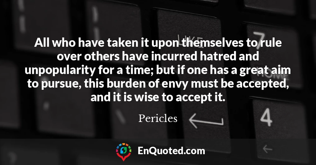 All who have taken it upon themselves to rule over others have incurred hatred and unpopularity for a time; but if one has a great aim to pursue, this burden of envy must be accepted, and it is wise to accept it.