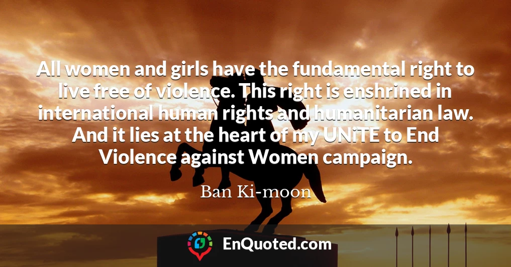 All women and girls have the fundamental right to live free of violence. This right is enshrined in international human rights and humanitarian law. And it lies at the heart of my UNiTE to End Violence against Women campaign.