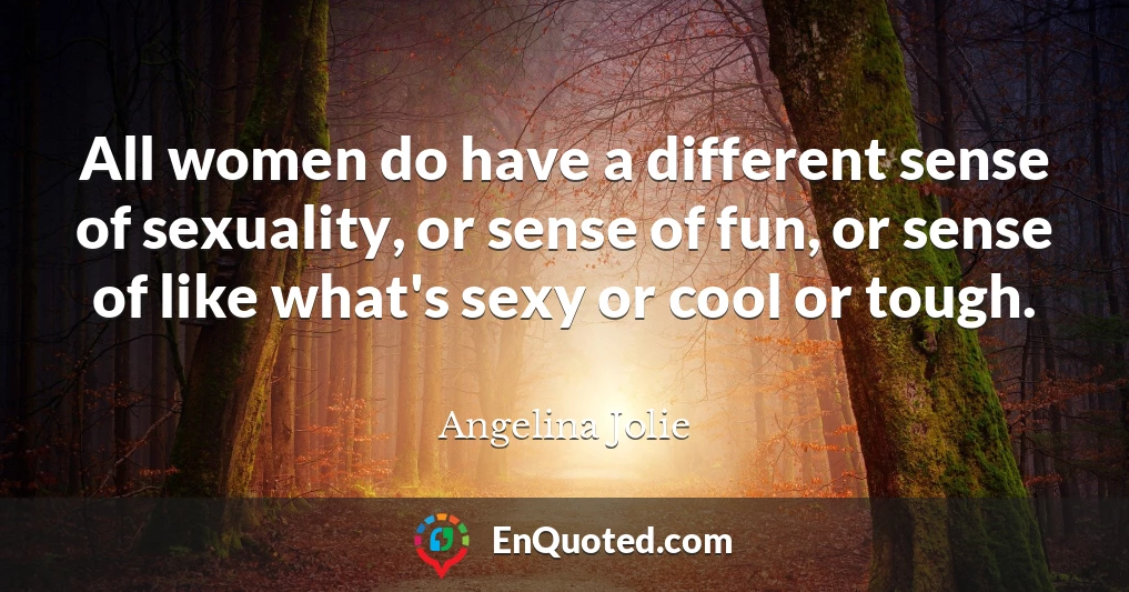 All women do have a different sense of sexuality, or sense of fun, or sense of like what's sexy or cool or tough.