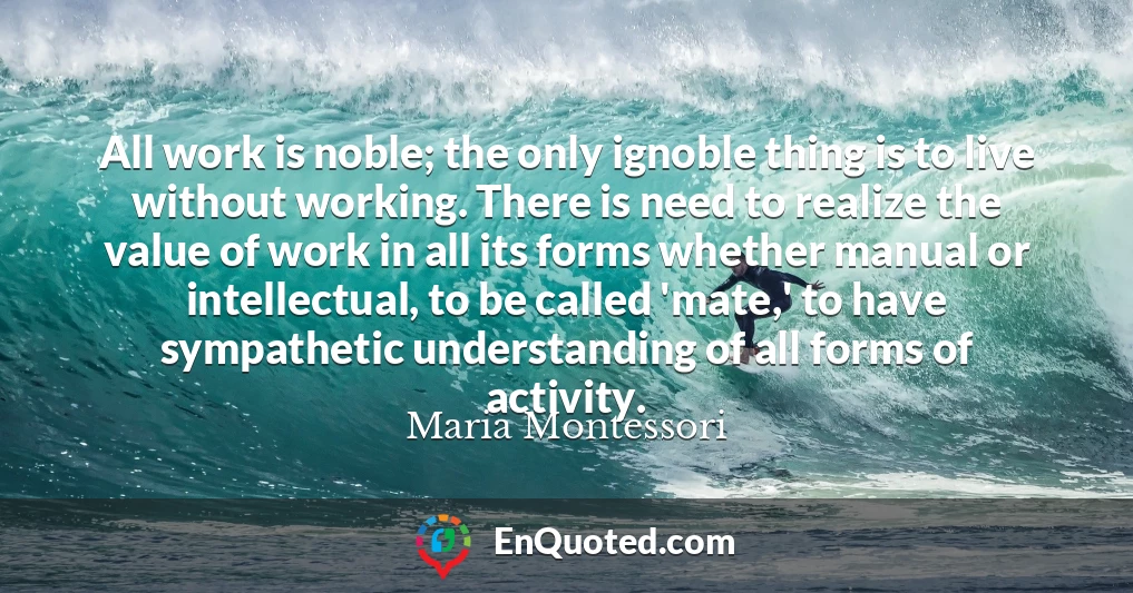 All work is noble; the only ignoble thing is to live without working. There is need to realize the value of work in all its forms whether manual or intellectual, to be called 'mate,' to have sympathetic understanding of all forms of activity.