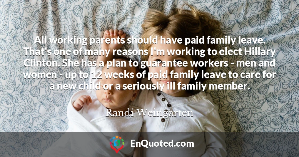 All working parents should have paid family leave. That's one of many reasons I'm working to elect Hillary Clinton. She has a plan to guarantee workers - men and women - up to 12 weeks of paid family leave to care for a new child or a seriously ill family member.