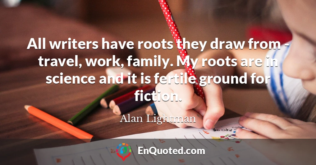 All writers have roots they draw from - travel, work, family. My roots are in science and it is fertile ground for fiction.