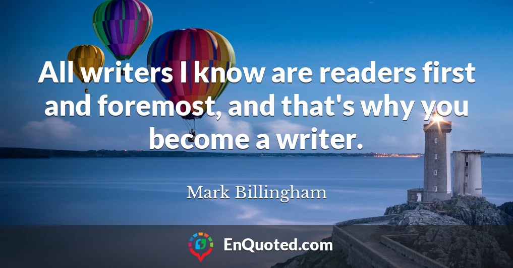 All writers I know are readers first and foremost, and that's why you become a writer.