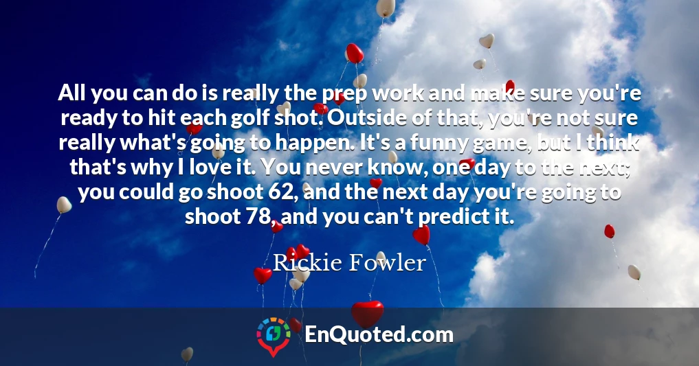 All you can do is really the prep work and make sure you're ready to hit each golf shot. Outside of that, you're not sure really what's going to happen. It's a funny game, but I think that's why I love it. You never know, one day to the next; you could go shoot 62, and the next day you're going to shoot 78, and you can't predict it.