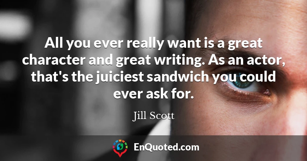 All you ever really want is a great character and great writing. As an actor, that's the juiciest sandwich you could ever ask for.
