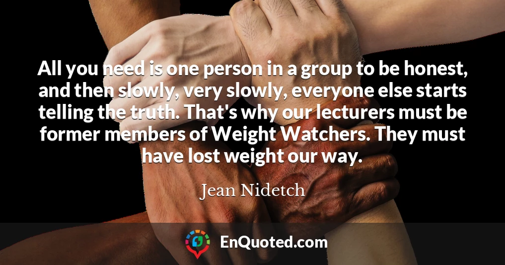All you need is one person in a group to be honest, and then slowly, very slowly, everyone else starts telling the truth. That's why our lecturers must be former members of Weight Watchers. They must have lost weight our way.