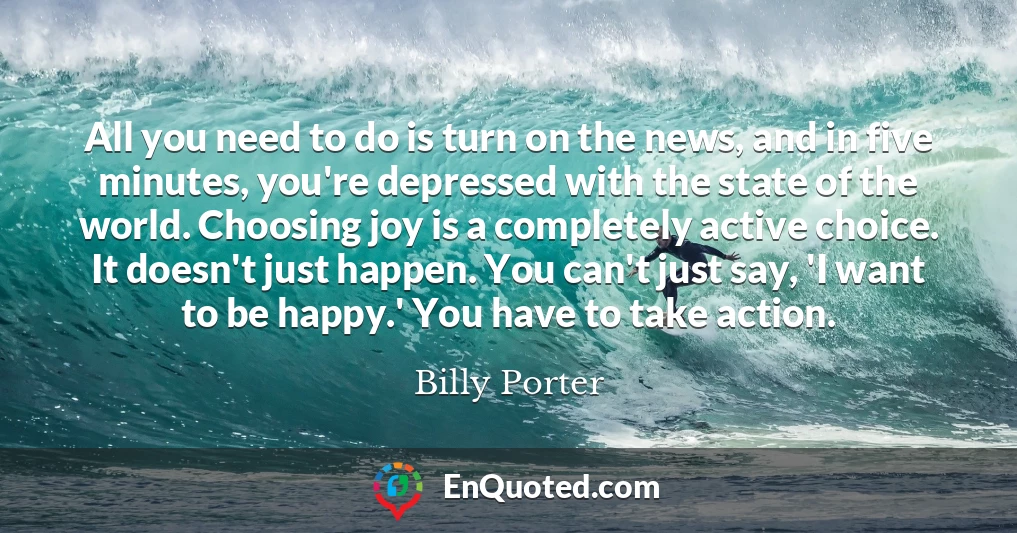 All you need to do is turn on the news, and in five minutes, you're depressed with the state of the world. Choosing joy is a completely active choice. It doesn't just happen. You can't just say, 'I want to be happy.' You have to take action.