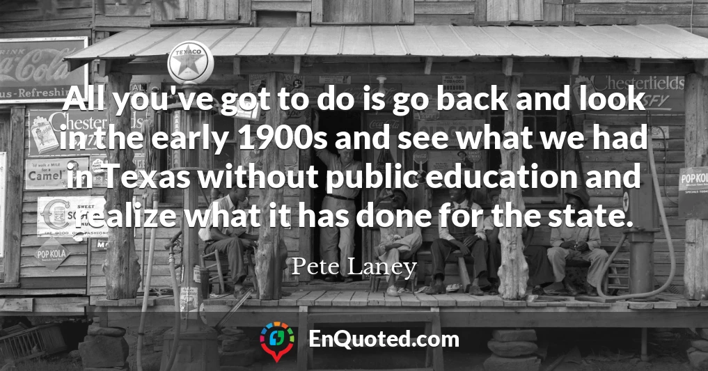All you've got to do is go back and look in the early 1900s and see what we had in Texas without public education and realize what it has done for the state.