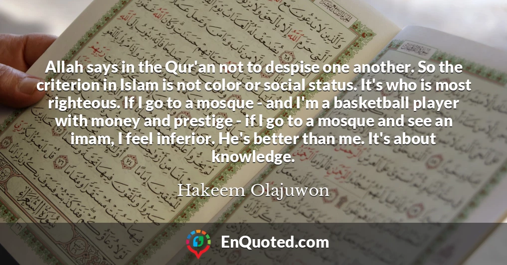 Allah says in the Qur'an not to despise one another. So the criterion in Islam is not color or social status. It's who is most righteous. If I go to a mosque - and I'm a basketball player with money and prestige - if I go to a mosque and see an imam, I feel inferior. He's better than me. It's about knowledge.